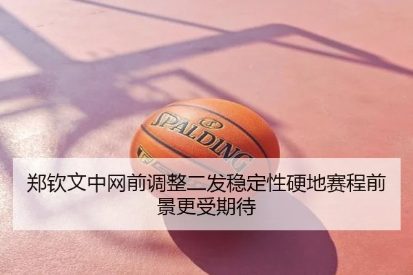 郑钦文中网前调整二发稳定性硬地赛程前景更受期待