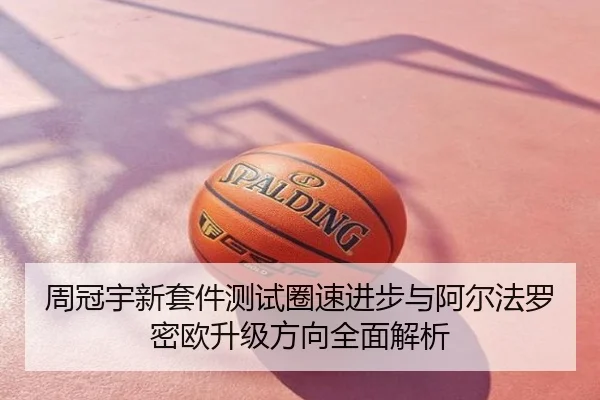 周冠宇新套件测试圈速进步与阿尔法罗密欧升级方向全面解析